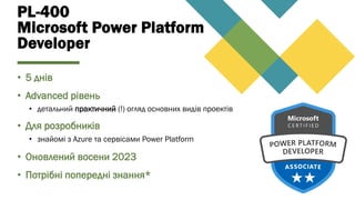 PL-400
Microsoft Power Platform
Developer
• 5 днів
• Advanced рівень
• детальний практичний (!) огляд основних видів проектів
• Для розробників
• знайомі з Azure та сервісами Power Platform
• Оновлений восени 2023
• Потрібні попередні знання*
 