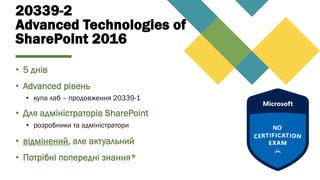 20339-2
Advanced Technologies of
SharePoint 2016
• 5 днів
• Advanced рівень
• купа лаб – продовження 20339-1
• Для адміністраторів SharePoint
• розробники та адміністратори
• відмінений, але актуальний
• Потрібні попередні знання*
 