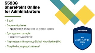 55238
SharePoint Online
for Administrators
• 3 дні
• Середній рівень
• практичний (!) огляд основних типових завдань
• Для адміністраторів
• розробники, архітектори
• Партнерський курс від Global Knowledge (UK)
• Потрібні попередні знання*
 