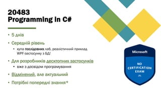 20483
Programming in C#
• 5 днів
• Середній рівень
• купа послідовних лаб, реалістичний приклад
WPF-застосунку з БД!
• Для розробників десктопних застосунків
• вже з досвідом програмування
• Відмінений, але актуальний
• Потрібні попередні знання*
 