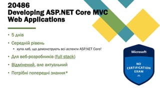 20486
Developing ASP.NET Core MVC
Web Applications
• 5 днів
• Середній рівень
• купа лаб, що демонструють всі аспекти ASP.NET Core!
• Для веб-розробників (full stack)
• Відмінений, але актуальний
• Потрібні попередні знання*
 