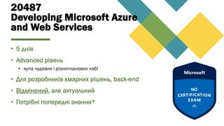 20487
Developing Microsoft Azure
and Web Services
• 5 днів
• Advanced рівень
• купа чудових і різнопланових лаб!
• Для розробників хмарних рішень, back-end
• Відмінений, але актуальний
• Потрібні попередні знання*
 