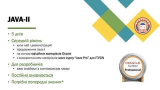 JAVA-II
• 5 днів
• Середній рівень
• купа лаб і демонстрацій!
• продовження Java-I
• на основі офіційних матеріалів Oracle
• з використанням матеріалів мого курсу “Java Pro” для ITVDN
• Для розробників
• вже знайомі з синтаксисом мови
• Постійно оновлюється
• Потрібні попередні знання*
 