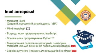 Інші авторські
• Microsoft Excel
(базовий, просунутий, аналіз даних, VBA)
• Mind mapping*
• Вступ до мови програмування JavaScript
• Основи мови програмування Python**
• Використання сервісів та застосунків платформи
Microsoft 365 для виконання повсякденних завдань
• Cервіси штучного інтелекту для викладачів і не тільки
 