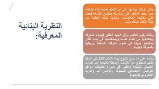 ‫البنائل‬ ‫النظريص‬
‫ص‬
‫المعرفلص‬
:
‫والتي‬
‫ترتكز‬
‫مبادئها‬
‫على‬
‫أن‬
‫التعلم‬
‫عملية‬
‫بناء‬
‫نش‬
‫طة؛‬
‫حيث‬
‫يعمل‬
‫المتعلم‬
‫على‬
‫ممارسة‬
‫وتطبي‬
‫النشاط‬
‫ف‬
‫يعمل‬
‫على‬
‫معالجة‬
،‫المعلومات‬
‫وتعديل‬
‫بنيته‬
‫العقلية‬
‫من‬
‫خالل‬
‫التعلم‬
‫المنظم‬
‫ذاتيا‬
.
‫وبذلك‬
‫يقوم‬
‫الطالب‬
‫ببذل‬
‫الجهد‬
‫العقلي‬
‫فيعر‬
‫المع‬
‫رفة‬
‫ويكتشفها‬
‫من‬
‫تلقاء‬
‫نفسه‬
‫ويستخدمها‬
‫في‬
‫بناء‬
‫أ‬
‫فكار‬
‫ومفاهيم‬
‫جديدة‬
‫في‬
‫ضوء‬
‫معرفته‬
‫السابقة‬
‫وربطها‬
‫بالمعرفة‬
‫الجديدة‬
.
‫وبناء‬
‫على‬
‫ما‬
‫سب‬
‫تتنوع‬
‫بيئة‬
‫التعلم‬
‫النقال‬
‫في‬
‫أنماط‬
‫تقديم‬
‫المحتوي‬
‫من‬
‫نقاشات‬
‫وأنشطة‬
‫تعليمية‬
‫عبر‬
‫ق‬
‫نوات‬
‫االتصال‬
‫المتاحة‬
‫وتظهر‬
‫في‬
‫صورة‬
‫تطبيقات‬
‫مواقع‬
‫التواصل‬
‫االجتماعي‬
‫فيسبوك‬
‫والواتس‬
‫أب‬
‫والبريد‬
‫اإللكتروني‬
E-mail.
 