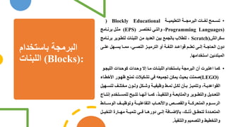 ‫باستخدام‬ ‫البرمجص‬
‫اللبنام‬ (Blocks):
•
‫ص‬ ‫التعللمل‬ ‫ص‬ ‫البرمج‬ ‫ام‬ ‫لم‬ ‫مح‬ ‫تا‬
) Blockly Educational
Programming Languages)
‫ر‬‫تختة‬ ‫والت‬ ،
(EPS)
‫امل‬‫برن‬ ‫ن‬ ‫م‬
‫سكراتش‬
Scratch)
‫بر‬ ‫وير‬‫لتط‬ ‫اللبنام‬ ‫من‬ ‫العديد‬ ‫بلن‬ ‫بالجمع‬ ‫للطالب‬ ،
‫امل‬‫ن‬
‫ى‬ ‫عل‬ ‫هن‬ ‫يا‬ ‫ا‬ ‫مم‬ ، ‫النة‬ ‫الترمل‬ ‫و‬ ‫ص‬ ‫اللم‬ ‫د‬ ‫واع‬ ‫م‬ ‫تعل‬ ‫ى‬ ‫إل‬ ‫ص‬ ‫الحاج‬ ‫دو‬
‫استخدامها‬ ‫المبتدئلن‬
.
•
‫الللج‬ ‫دام‬‫كوح‬ ‫دام‬‫وح‬ ‫إال‬ ‫ا‬‫م‬ ‫ام‬‫اللبن‬ ‫باستخدام‬ ‫البرمجص‬ ‫اعتبرم‬ ‫كما‬
‫و‬
(LEGO)
‫ا‬ ‫ور‬‫ه‬ ‫تمنع‬ ‫تشكلالم‬ ‫ف‬ ‫تجملعل‬ ‫يمكن‬ ‫بحلث‬ ‫صمتت‬
‫اء‬‫خط‬
‫لتا‬ ‫ا‬ ‫مختل‬ ‫و‬ ‫ول‬ ‫كن‬ ‫ول‬ ‫ص‬ ‫لفل‬ ‫و‬ ‫ش‬ ‫نم‬ ‫ن‬ ‫لك‬ ‫و‬ ‫ب‬ ‫وتتمل‬ ،‫ص‬ ‫القواعدي‬
‫هلن‬
‫إ‬ ‫تخدم‬ ‫للما‬ ‫لح‬ ‫تت‬ ‫ا‬ ‫نه‬ ‫ا‬ ‫كم‬ ،‫ذ‬ ‫والتنفل‬ ‫ص‬ ‫والمتابع‬ ‫وير‬ ‫والتط‬ ‫دين‬ ‫التع‬
‫اج‬ ‫نت‬
‫ائش‬ ‫الوس‬ ‫ا‬ ‫ل‬ ‫وتو‬ ‫ص‬ ‫التفاعلل‬ ‫اب‬ ‫لع‬ ‫وا‬ ‫ص‬ ‫والقة‬ ‫ص‬ ‫المتحرك‬ ‫وم‬ ‫الرس‬
‫ن‬ ‫التخل‬ ‫ارة‬ ‫مه‬ ‫ص‬ ‫تنمل‬ ‫ف‬ ‫ا‬ ‫دوره‬ ‫ى‬ ‫إل‬ ‫افص‬ ‫باإلض‬ ، ‫ذل‬ ‫لتحق‬ ‫ددة‬ ‫المتع‬
‫والتنفلذ‬ ‫والتةملم‬ ‫والتخطلش‬
.
 