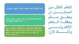 ‫م‬ ‫النقال‬ ‫التعلم‬
‫ن‬
‫ن‬ ‫الممك‬
‫الم‬ ‫م‬ ‫يحق‬
‫تعلم‬ ‫ال‬ ‫ل‬ ‫يحقق‬
‫اإللكترون‬
‫وذل‬
:
‫الكمبيوتر‬ ‫بأجهزة‬ ‫مقارنة‬ ‫منخفضة‬ ‫الذكية‬ ‫األجهزة‬ ‫أثمنة‬
.
‫ا‬
‫لسهولة‬ ،‫مكان‬ ‫أي‬ ‫وفي‬ ‫وقت‬ ‫أي‬ ‫في‬ ‫يحدث‬ ‫النقال‬ ‫لتعلم‬
‫بها‬ ‫والتنقل‬ ‫األجهزة‬ ‫حمل‬
.
‫الرسا‬ ‫وتصفح‬ ‫التطبيقات‬ ‫مع‬ ‫التعامل‬ ‫يتيح‬ ‫النقال‬ ‫التعلم‬
‫ئل‬
‫وكذلك‬ ،‫والمرئية‬ ‫والمسموعة‬ ‫النصية‬ ‫والرسائل‬ ‫البريدية‬
‫بتلقي‬ ‫المرسل‬ ‫إشعار‬ ‫مع‬ ‫الرسائل‬ ‫على‬ ‫الفوري‬ ‫الرد‬
‫عدمه‬ ‫من‬ ‫الرسالة‬
.
 