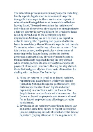 The relocation process involves many aspects, including
family aspects, legal aspects and economic aspects.
Alongside these aspects, there are taxation aspects of
relocation to Portugal that must be considered before
leaving Israel. The need to examine the residency of
individuals in the process of relocation or immigration to
a foreign country is very significant for Israeli residents
residing abroad, due to the accompanying tax
implications. Seeking tax advice from a tax expert in
order to arrange the reporting and payment of tax in
Israel is mandatory. One of the main aspects that there is
To examine when considering relocation or return from
it is the tax aspect, and in particular – the manner of
reporting to the Tax Authority on fruitful income
generated during the stay abroad or income accrued
from capital assets acquired during the stay abroad
while avoiding accidents, double taxation and double
payment of National Insurance. During the stay abroad,
the individual generally has three main alternatives for
dealing with the Israel Tax Authority:
1. Filing tax returns in Israel as an Israeli resident,
reporting and paying tax on worldwide income
(including National Insurance contributions) less
certain expenses (rent, car, flights and other
expenses) in accordance with the Income Tax
Regulation or in accordance with income tax rules
(when an Israeli employee is sent to work abroad
for an Israeli employer) and allowing tax credits
paid abroad.
2. Severance of tax residency according to Israeli law
and at the same time failure to report in Israel the
income originating outside of Israel after the date of
departure (paying attention to the requirement to
 