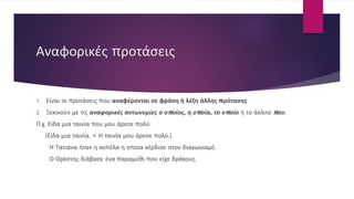 Αναφορικές προτάσεις
1. Είναι οι προτάσεις που αναφέρονται σε φράση ή λέξη άλλης πρότασης
2. Ξεκινούν με τις αναφορικές αντωνυμίες ο οποίος, η οποία, το οποίο ή το άκλιτο που.
Π.χ. Είδα μια ταινία που μου άρεσε πολύ.
(Είδα μια ταινία. + Η ταινία μου άρεσε πολύ.)
Η Τατιάνα ήταν η κοπέλα η οποία κέρδισε στον διαγωνισμό.
Ο Ορέστης διάβασε ένα παραμύθι που είχε δράκους.
 