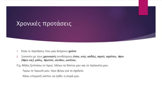 Χρονικές προτάσεις
1. Είναι οι προτάσεις που μας δείχνουν χρόνο.
2. Ξεκινούν με τους χρονικούς συνδέσμους όταν, ενώ, καθώς, αφού, αφότου, πριν
(πριν να), μόλις, προτού, ώσπου, ωσότου.
Π.χ. Μόλις ξυπνήσω το πρωί, πλένω τα δόντια μου και το πρόσωπο μου.
Τρώω το πρωινό μου, πριν φύγω για το σχολείο.
Κάνω υπομονή ώσπου να έρθει η σειρά μου.
 