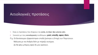 Αιτιολογικές προτάσεις
1. Είναι οι προτάσεις που δείχνουν την αιτία, το λόγο που γίνεται κάτι.
2. Ξεκινούν με τους αιτιολογικούς συνδέσμους γιατί, επειδή, αφού, διότι.
Π.χ. Οι δεινόσαυροι εξαφανίστηκαν επειδή ξεκίνησε η Εποχή των Παγετώνων.
Μάλωσα με τον Ανδρέα διότι με πείραζε συνέχεια.
Δε θα φάω μπάμιες αφού δε μου αρέσουν.
 