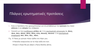 Πλάγιες ερωτηματικές προτάσεις
1. Είναι οι προτάσεις που χρησιμοποιούμε για να μεταφέρουμε την ερώτηση που έκανε
κάποιος ή την απορία που εξέφρασε.
2. Ξεκινούν με τους συνδέσμους μήπως, αν ή τις ερωτηματικές αντωνυμίες τι, ποιος,
ποια, ποιο, πόσος, πόση, πόσο, τίνος, ποιανής, ποιανού ή τα ερωτηματικά
επιρρήματα πού, πότε, πώς , πόσο.
Π.χ. Ο Τάσος με ρώτησε πόσοι ήρθαν στο πάρτι μου.
Η Ναταλία αναρωτιέται αν τα πήγε καλά στο τεστ.
Απορώ τι δώρο θα μου φέρει ο Άγιος Βασίλης φέτος.
 