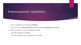 Εναντιωματικές προτάσεις
1. Είναι οι προτάσεις που δείχνουν αντίθεση.
2. Ξεκινούν με τους εναντιωματικούς συνδέσμους αν και, μολονότι, ενώ, κι ας.
Π.χ. Πήγα στο πάρτι αν και δεν αισθανόμουν καλά.
Θα πάμε εκδρομή κι ας βρέξει.
Τα πάμε καλά μολονότι γνωριζόμαστε πολύ λίγο.
 