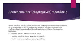 Δευτερεύουσες (εξαρτημένες) προτάσεις
Είναι οι προτάσεις που δεν στέκονται μόνες τους και χρειάζονται και μια κύρια δίπλα τους
για να καταλάβουμε τι λένε. Ξεκινούν με συγκεκριμένες λεξούλες που ονομάζονται
σύνδεσμοι. Οι σύνδεσμοι μας βοηθούν να ξεχωρίσουμε τα είδη των δευτερευουσών
προτάσεων.
Π.χ. Πήρα την ομπρέλα γιατί είπαν πως θα βρέξει.
Διαβάζω τα μαθήματά μου, πριν πάω για παιχνίδι.
Θα προπονούμαι σκληρά για να γίνω πρωταθλητής.
 