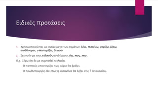 Ειδικές προτάσεις
1. Χρησιμοποιούνται ως αντικείμενα των ρημάτων: λέω, πιστέυω, νομίζω, ξέρω,
αισθάνομαι, υποστηρίζω, θεωρώ.
2. Ξεκινούν με τους ειδικούς συνδέσμους ότι, πως, που.
Π.χ. Ξέρω ότι δε με συμπαθεί η Μαρία.
Ο παππούς υποστηρίζει πως αύριο θα βρέξει.
Ο πρωθυπουργός λέει πως η καραντίνα θα λήξει στις 7 Ιανουαρίου.
 