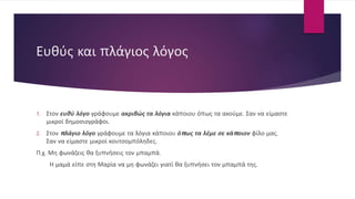 Ευθύς και πλάγιος λόγος
1. Στον ευθύ λόγο γράφουμε ακριβώς τα λόγια κάποιου όπως τα ακούμε. Σαν να είμαστε
μικροί δημοσιογράφοι.
2. Στον πλάγιο λόγο γράφουμε τα λόγια κάποιου όπως τα λέμε σε κάποιον φίλο μας.
Σαν να είμαστε μικροί κουτσομπόληδες.
Π.χ. Μη φωνάζεις θα ξυπνήσεις τον μπαμπά.
Η μαμά είπε στη Μαρία να μη φωνάζει γιατί θα ξυπνήσει τον μπαμπά της.
 