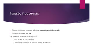 Τελικές προτάσεις
1. Είναι οι προτάσεις που μας δείχνουν για ποιο σκοπό γίνεται κάτι.
2. Ξεκινούν με το να, για να.
Π.χ. Τρέχω να προλάβω το λεωφορείο.
Προσέχω για να μη χτυπήσω.
Ο κακοποιός κρύβεται να μην τον βρει η αστυνομία.
 