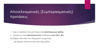 Αποτελεσματικές (Συμπερασματικές)
προτάσεις
1. Είναι οι προτάσεις που μας δείχνουν το αποτέλεσμα μια πράξης.
2. Ξεκινούν με τους αποτελεσματικούς συνδέσμους ώστε (να), που.
Π.χ. Έβρεξε τόσο πολύ που πλημμύρισε το χωριό μας.
Δεν έγραψε τίποτα στο τεστ ώστε πήρε μηδέν.
 