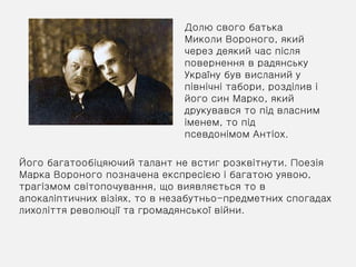 Долю свого батька
Миколи Вороного, який
через деякий час після
повернення в радянську
Україну був висланий у
північні табори, розділив і
його син Марко, який
друкувався то під власним
іменем, то під
псевдонімом Антіох.
Його багатообіцяючий талант не встиг розквітнути. Поезія
Марка Вороного позначена експресією і багатою уявою,
трагізмом світопочування, що виявляється то в
апокаліптичних візіях, то в незабутньо-предметних спогадах
лихоліття революції та громадянської війни.
 