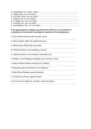 β. ὁ φιλαλήθης: (γεν. και δοτ. πληθ.)....................................................................................
γ. ὁ ἄφρων: (δοτ. ενικ. και πληθ.).........................................................................................
δ. ὁ συνεπής: (κλητ. ενικ. και πληθ.)..........................................................................................
ε. τὸ ἀγενές: (αιτ. ενικ. και πληθ.)..............................................................................................
στ. ὁ πλήρης: (γεν. ενικ. και πληθ.)..........................................................................................
ζ. τὸ εὐῶδες: (γεν. ενικ. και πληθ.)...........................................................................................
η. ὁ μεγαλόφρων: (δοτ. ενικ. και πληθ.)....................................................................................
6. Να χαρακτηρίσετε τα ρήματα ως μονόπτωτα ή δίπτωτα, να εντοπίσετε τα
υποκείμενα και αντικείμενά τους (έμμεσα / άμεσα) και τα κατηγορούμενα.
α. Ἐγὼ ἀπολύω απαντας ὑμᾶς τῆς αἰτίας ταυτης.
……………………………………………………………………………………………………..
β. Κῦρος παρῄνει τοιάδε τοῖς στρατιώταις αυτου.
…………………………………………………………………………………………………….
γ. Οὗτος ἐνέτυχε ἀνδρὶ καλῷ και γενναιω.
…………………………………………………………………………….………………………..
δ. Τὰ δάνεια δούλους τοὺς ἐλεύθερους ποιουσιν.
………………………………………………………………………………………………………
στ. Δαρεῖος ἔπεμψε επί των πολεμίων τριακοσίας ναῦς.
………………………………………………………………………………………………………
ζ. Ἀπόδοτε τὰ τοῦ Καίσαρος τῷ Καίσαρι και τά του θεου τω θεω.
………………………………………………………………………………………………………
η. Κῦρος πολλών ἐλπίδων ἐνέπλησε τοὺς Ἕλληνας.
………………………………………………………………………………………………………
θ. Ἀναμνήσω ὑμᾶς τοὺς κινδύνους τῶν προγόνων.
………………………………………………………………………………………………………
ι. Κῦρος ἔδωκε Κλεάρχῳ μυρίους δαρεικούς.
……………………………………………………………………………………………………..
ια. Τὰ χωρία της Αττικης ἐφαίνετο ὀχυρά .
……………………………………………………………………………………………………
ιβ. Οἱ ἐναντίοι τοις Αθηναιοις οὐκ ἦσαν πολλοί και ισχυροί.
…………………………………………………………………………………………………….
 