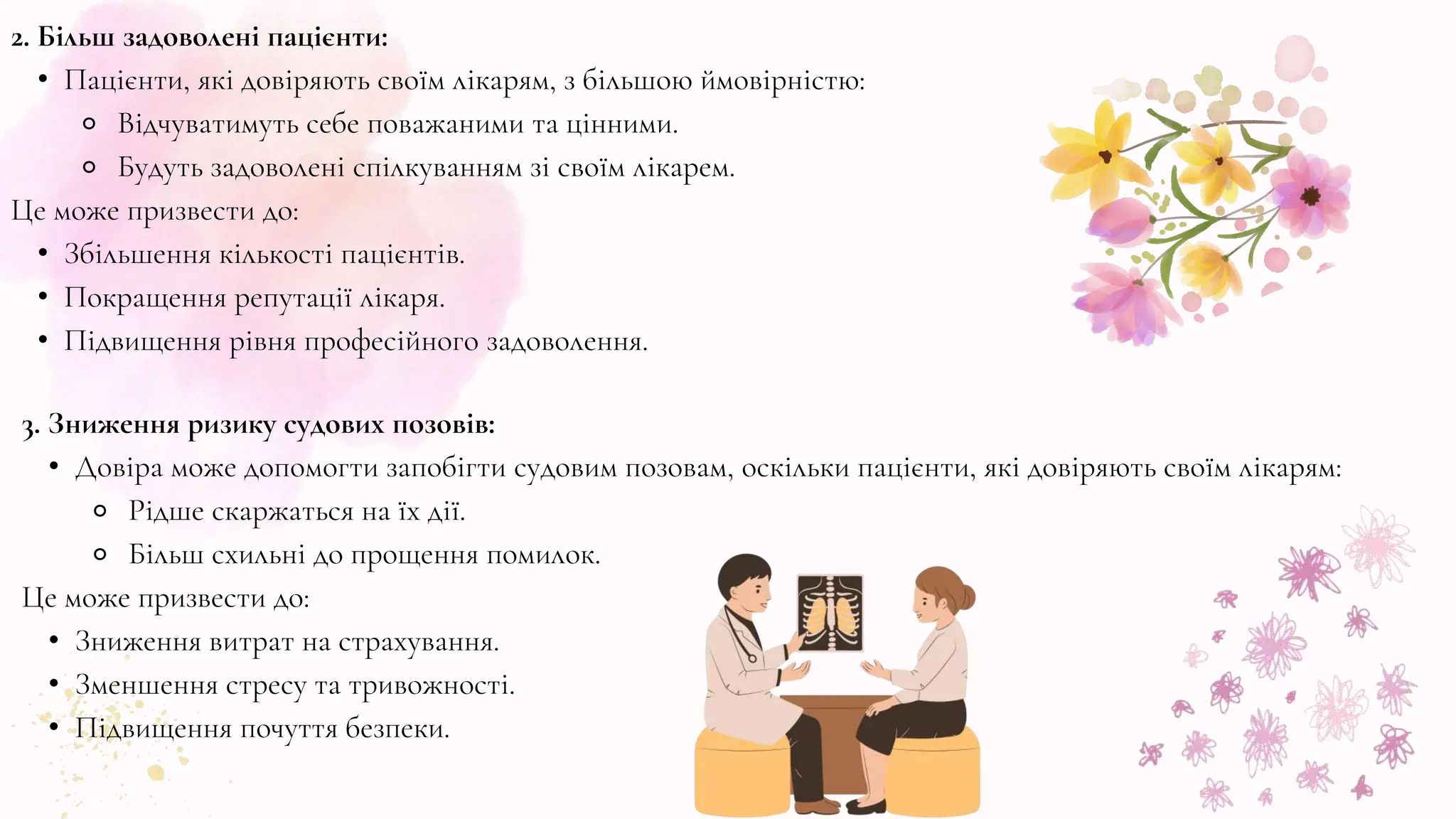 2. Більш задоволені пацієнти:
• Пацієнти, які довіряють своїм лікарям, з більшою ймовірністю:
⚬ Відчуватимуть себе поважаними та цінними.
⚬ Будуть задоволені спілкуванням зі своїм лікарем.
Це може призвести до:
• Збільшення кількості пацієнтів.
• Покращення репутації лікаря.
• Підвищення рівня професійного задоволення.
3. Зниження ризику судових позовів:
• Довіра може допомогти запобігти судовим позовам, оскільки пацієнти, які довіряють своїм лікарям:
⚬ Рідше скаржаться на їх дії.
⚬ Більш схильні до прощення помилок.
Це може призвести до:
• Зниження витрат на страхування.
• Зменшення стресу та тривожності.
• Підвищення почуття безпеки.
 