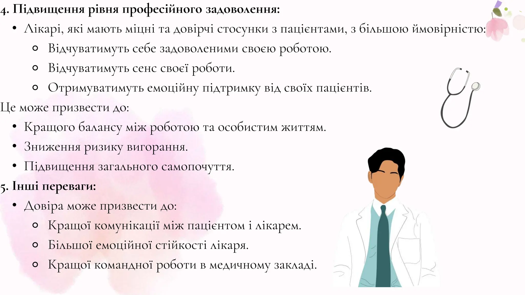 4. Підвищення рівня професійного задоволення:
• Лікарі, які мають міцні та довірчі стосунки з пацієнтами, з більшою ймовірністю:
⚬ Відчуватимуть себе задоволеними своєю роботою.
⚬ Відчуватимуть сенс своєї роботи.
⚬ Отримуватимуть емоційну підтримку від своїх пацієнтів.
Це може призвести до:
• Кращого балансу між роботою та особистим життям.
• Зниження ризику вигорання.
• Підвищення загального самопочуття.
5. Інші переваги:
• Довіра може призвести до:
⚬ Кращої комунікації між пацієнтом і лікарем.
⚬ Більшої емоційної стійкості лікаря.
⚬ Кращої командної роботи в медичному закладі.
 