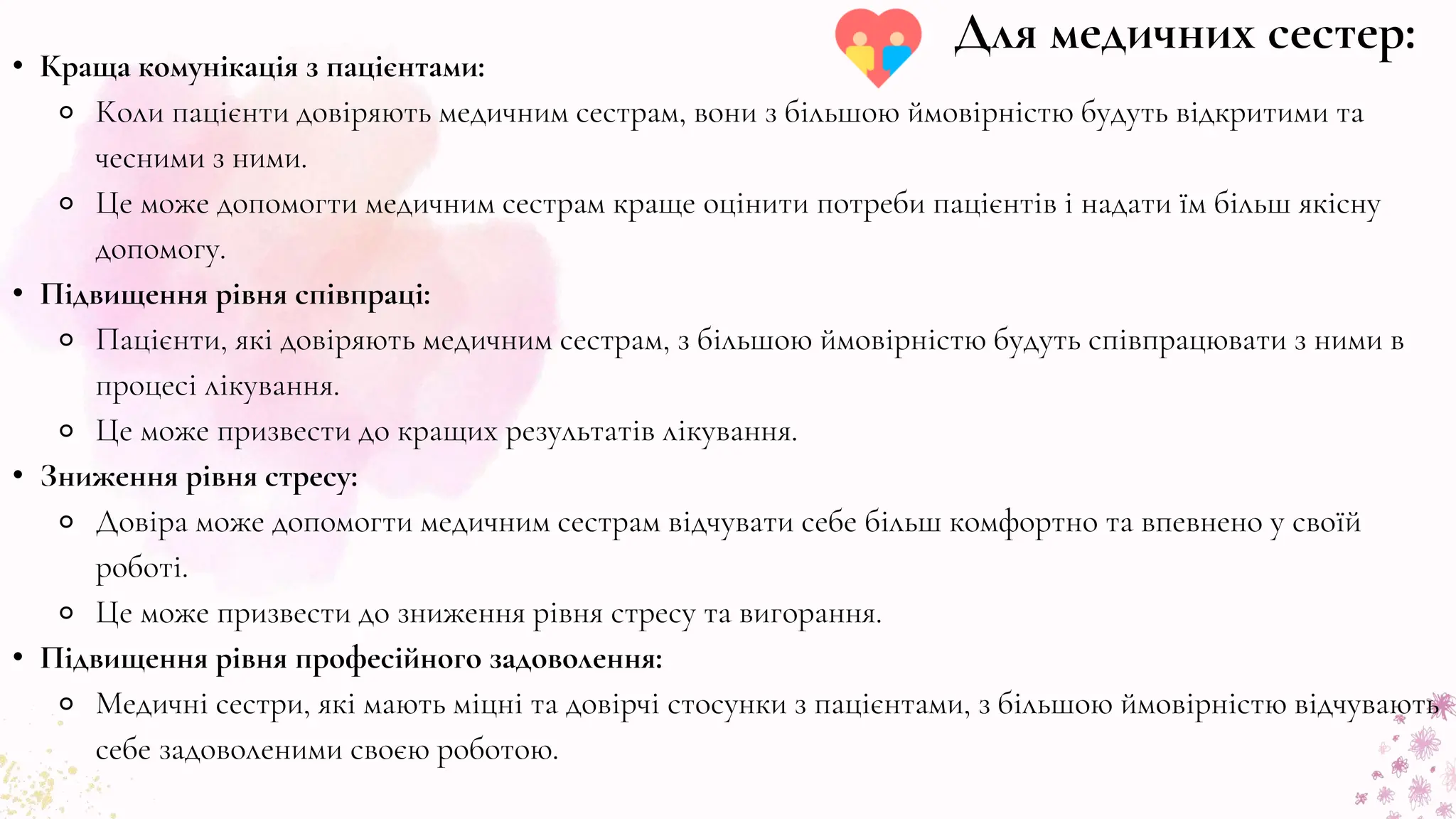 • Краща комунікація з пацієнтами:
⚬ Коли пацієнти довіряють медичним сестрам, вони з більшою ймовірністю будуть відкритими та
чесними з ними.
⚬ Це може допомогти медичним сестрам краще оцінити потреби пацієнтів і надати їм більш якісну
допомогу.
• Підвищення рівня співпраці:
⚬ Пацієнти, які довіряють медичним сестрам, з більшою ймовірністю будуть співпрацювати з ними в
процесі лікування.
⚬ Це може призвести до кращих результатів лікування.
• Зниження рівня стресу:
⚬ Довіра може допомогти медичним сестрам відчувати себе більш комфортно та впевнено у своїй
роботі.
⚬ Це може призвести до зниження рівня стресу та вигорання.
• Підвищення рівня професійного задоволення:
⚬ Медичні сестри, які мають міцні та довірчі стосунки з пацієнтами, з більшою ймовірністю відчувають
себе задоволеними своєю роботою.
Для медичних сестер:
 