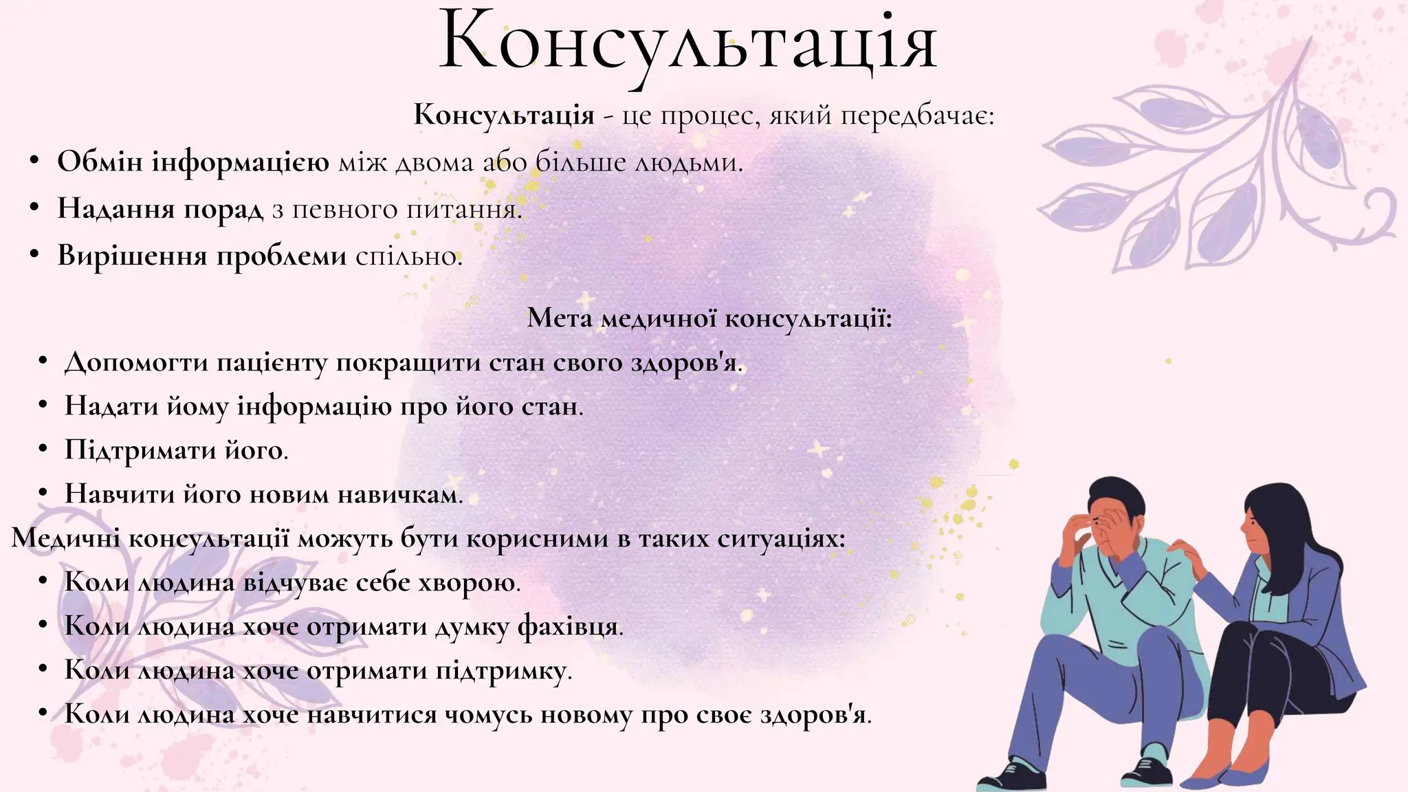 Консультація - це процес, який передбачає:
• Обмін інформацією між двома або більше людьми.
• Надання порад з певного питання.
• Вирішення проблеми спільно.
Мета медичної консультації:
• Допомогти пацієнту покращити стан свого здоров'я.
• Надати йому інформацію про його стан.
• Підтримати його.
• Навчити його новим навичкам.
Медичні консультації можуть бути корисними в таких ситуаціях:
• Коли людина відчуває себе хворою.
• Коли людина хоче отримати думку фахівця.
• Коли людина хоче отримати підтримку.
• Коли людина хоче навчитися чомусь новому про своє здоров'я.
Консультація
 