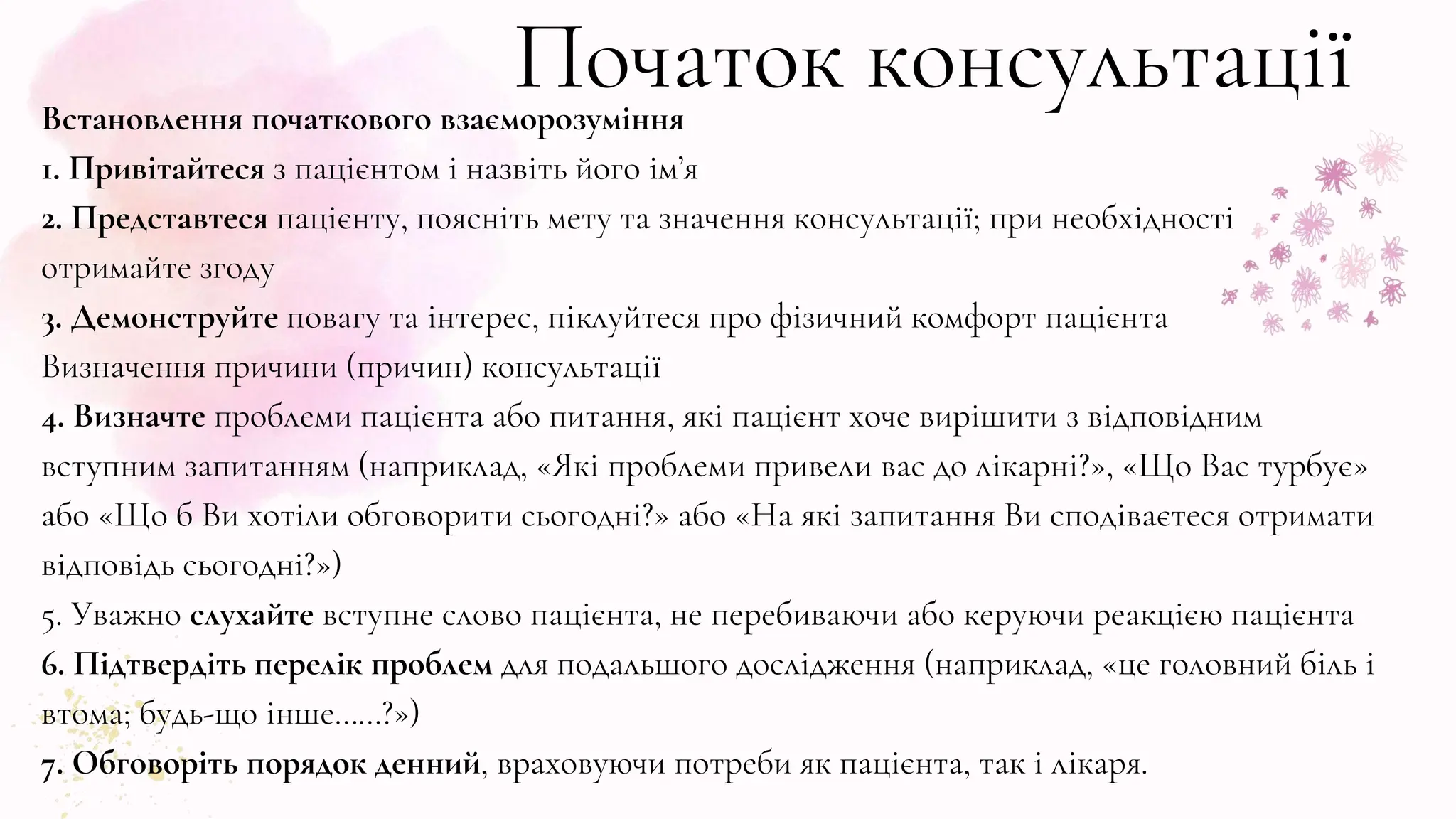 Початок консультації
Встановлення початкового взаєморозуміння
1. Привітайтеся з пацієнтом і назвіть його ім’я
2. Представтеся пацієнту, поясніть мету та значення консультації; при необхідності
отримайте згоду
3. Демонструйте повагу та інтерес, піклуйтеся про фізичний комфорт пацієнта
Визначення причини (причин) консультації
4. Визначте проблеми пацієнта або питання, які пацієнт хоче вирішити з відповідним
вступним запитанням (наприклад, «Які проблеми привели вас до лікарні?», «Що Вас турбує»
або «Що б Ви хотіли обговорити сьогодні?» або «На які запитання Ви сподіваєтеся отримати
відповідь сьогодні?»)
5. Уважно слухайте вступне слово пацієнта, не перебиваючи або керуючи реакцією пацієнта
6. Підтвердіть перелік проблем для подальшого дослідження (наприклад, «це головний біль і
втома; будь-що інше……?»)
7. Обговоріть порядок денний, враховуючи потреби як пацієнта, так і лікаря.
 