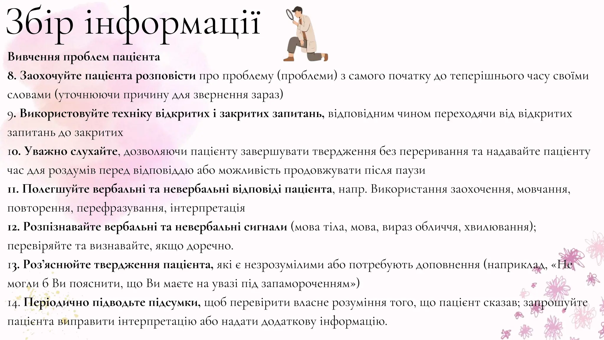Вивчення проблем пацієнта
8. Заохочуйте пацієнта розповісти про проблему (проблеми) з самого початку до теперішнього часу своїми
словами (уточнюючи причину для звернення зараз)
9. Використовуйте техніку відкритих і закритих запитань, відповідним чином переходячи від відкритих
запитань до закритих
10. Уважно слухайте, дозволяючи пацієнту завершувати твердження без переривання та надавайте пацієнту
час для роздумів перед відповіддю або можливість продовжувати після паузи
11. Полегшуйте вербальні та невербальні відповіді пацієнта, напр. Використання заохочення, мовчання,
повторення, перефразування, інтерпретація
12. Розпізнавайте вербальні та невербальні сигнали (мова тіла, мова, вираз обличчя, хвилювання);
перевіряйте та визнавайте, якщо доречно.
13. Роз’яснюйте твердження пацієнта, які є незрозумілими або потребують доповнення (наприклад, «Не
могли б Ви пояснити, що Ви маєте на увазі під запамороченням»)
14. Періодично підводьте підсумки, щоб перевірити власне розуміння того, що пацієнт сказав; запрошуйте
пацієнта виправити інтерпретацію або надати додаткову інформацію.
Збір інформації
 