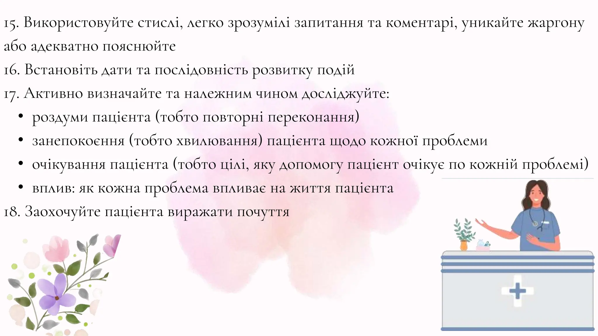 15. Використовуйте стислі, легко зрозумілі запитання та коментарі, уникайте жаргону
або адекватно пояснюйте
16. Встановіть дати та послідовність розвитку подій
17. Активно визначайте та належним чином досліджуйте:
• роздуми пацієнта (тобто повторні переконання)
• занепокоєння (тобто хвилювання) пацієнта щодо кожної проблеми
• очікування пацієнта (тобто цілі, яку допомогу пацієнт очікує по кожній проблемі)
• вплив: як кожна проблема впливає на життя пацієнта
18. Заохочуйте пацієнта виражати почуття
 