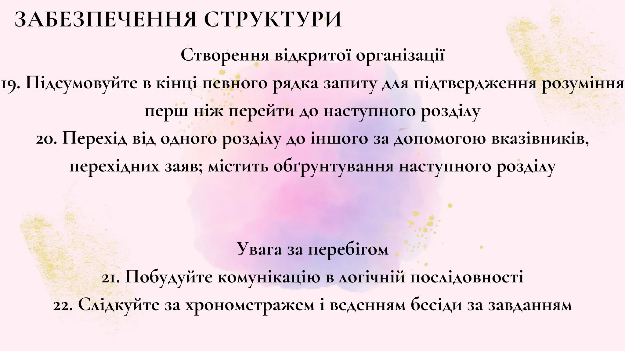 ЗАБЕЗПЕЧЕННЯ СТРУКТУРИ
Створення відкритої організації
19. Підсумовуйте в кінці певного рядка запиту для підтвердження розуміння
перш ніж перейти до наступного розділу
20. Перехід від одного розділу до іншого за допомогою вказівників,
перехідних заяв; містить обґрунтування наступного розділу
Увага за перебігом
21. Побудуйте комунікацію в логічній послідовності
22. Слідкуйте за хронометражем і веденням бесіди за завданням
 