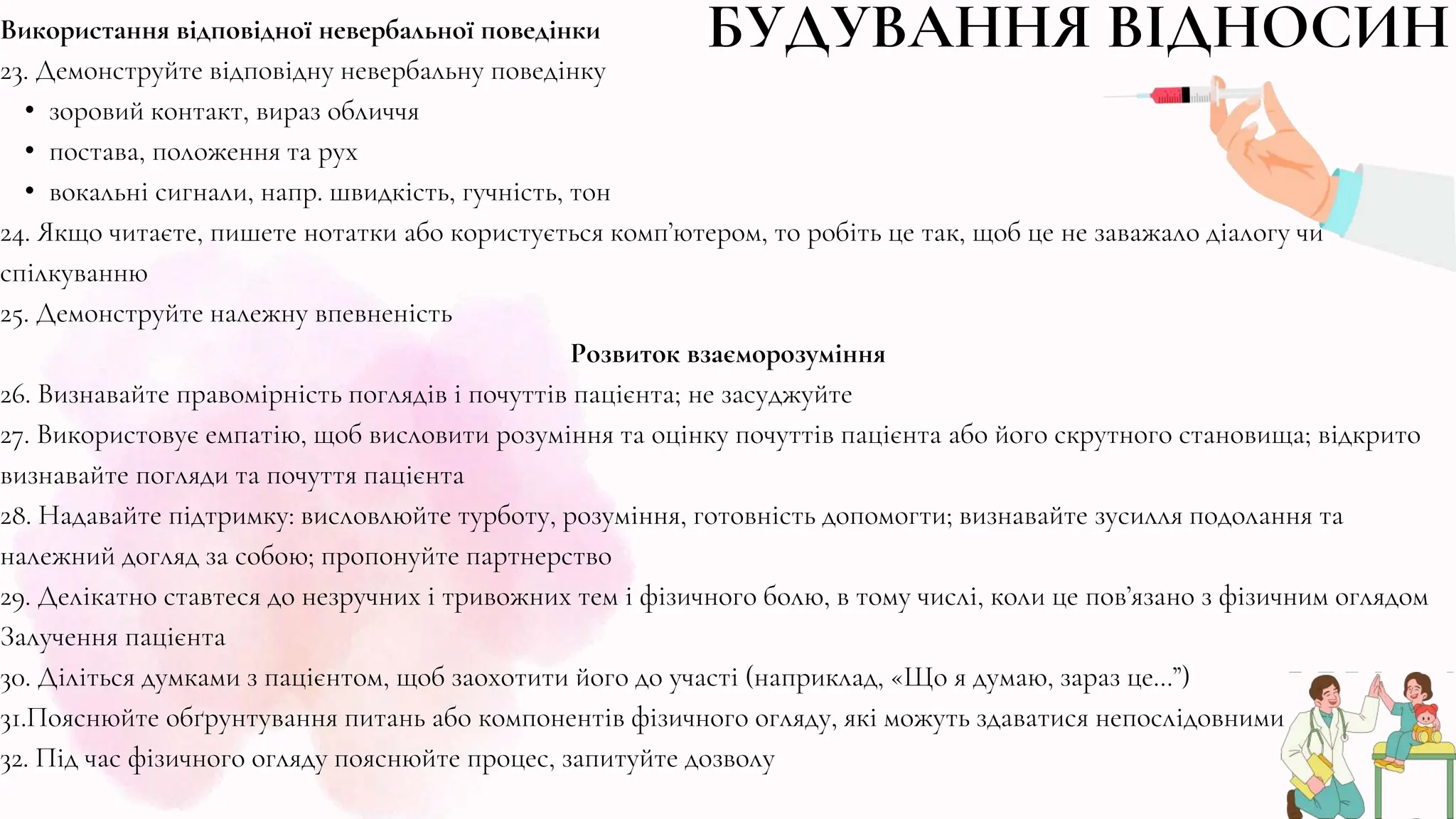 Використання відповідної невербальної поведінки
23. Демонструйте відповідну невербальну поведінку
• зоровий контакт, вираз обличчя
• постава, положення та рух
• вокальні сигнали, напр. швидкість, гучність, тон
24. Якщо читаєте, пишете нотатки або користується комп’ютером, то робіть це так, щоб це не заважало діалогу чи
спілкуванню
25. Демонструйте належну впевненість
Розвиток взаєморозуміння
26. Визнавайте правомірність поглядів і почуттів пацієнта; не засуджуйте
27. Використовує емпатію, щоб висловити розуміння та оцінку почуттів пацієнта або його скрутного становища; відкрито
визнавайте погляди та почуття пацієнта
28. Надавайте підтримку: висловлюйте турботу, розуміння, готовність допомогти; визнавайте зусилля подолання та
належний догляд за собою; пропонуйте партнерство
29. Делікатно ставтеся до незручних і тривожних тем і фізичного болю, в тому числі, коли це пов’язано з фізичним оглядом
Залучення пацієнта
30. Діліться думками з пацієнтом, щоб заохотити його до участі (наприклад, «Що я думаю, зараз це…”)
31.Пояснюйте обґрунтування питань або компонентів фізичного огляду, які можуть здаватися непослідовними
32. Під час фізичного огляду пояснюйте процес, запитуйте дозволу
БУДУВАННЯ ВІДНОСИН
 