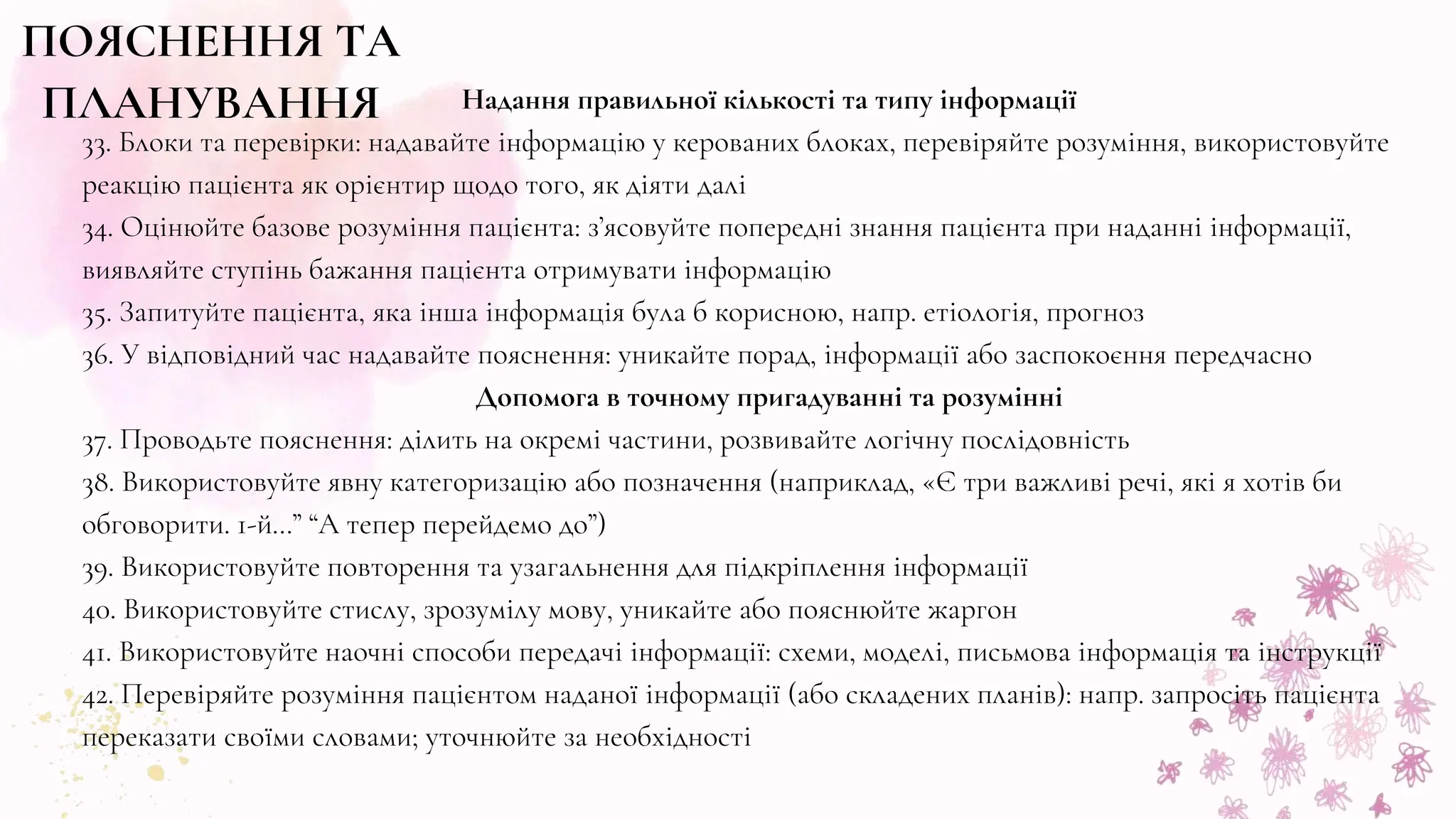 ПОЯСНЕННЯ ТА
ПЛАНУВАННЯ Надання правильної кількості та типу інформації
33. Блоки та перевірки: надавайте інформацію у керованих блоках, перевіряйте розуміння, використовуйте
реакцію пацієнта як орієнтир щодо того, як діяти далі
34. Оцінюйте базове розуміння пацієнта: з’ясовуйте попередні знання пацієнта при наданні інформації,
виявляйте ступінь бажання пацієнта отримувати інформацію
35. Запитуйте пацієнта, яка інша інформація була б корисною, напр. етіологія, прогноз
36. У відповідний час надавайте пояснення: уникайте порад, інформації або заспокоєння передчасно
Допомога в точному пригадуванні та розумінні
37. Проводьте пояснення: ділить на окремі частини, розвивайте логічну послідовність
38. Використовуйте явну категоризацію або позначення (наприклад, «Є три важливі речі, які я хотів би
обговорити. 1-й…” “А тепер перейдемо до”)
39. Використовуйте повторення та узагальнення для підкріплення інформації
40. Використовуйте стислу, зрозумілу мову, уникайте або пояснюйте жаргон
41. Використовуйте наочні способи передачі інформації: схеми, моделі, письмова інформація та інструкції
42. Перевіряйте розуміння пацієнтом наданої інформації (або складених планів): напр. запросіть пацієнта
переказати своїми словами; уточнюйте за необхідності
 