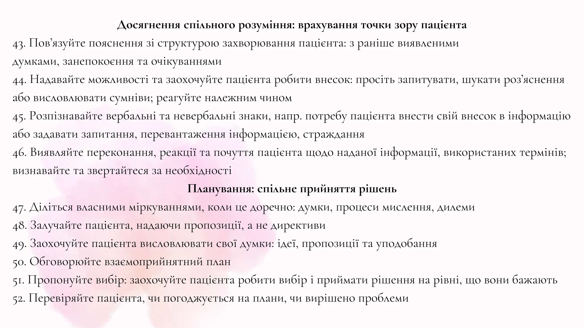 Досягнення спільного розуміння: врахування точки зору пацієнта
43. Пов’язуйте пояснення зі структурою захворювання пацієнта: з раніше виявленими
думками, занепокоєння та очікуваннями
44. Надавайте можливості та заохочуйте пацієнта робити внесок: просіть запитувати, шукати роз’яснення
або висловлювати сумніви; реагуйте належним чином
45. Розпізнавайте вербальні та невербальні знаки, напр. потребу пацієнта внести свій внесок в інформацію
або задавати запитання, перевантаження інформацією, страждання
46. ​​Виявляйте переконання, реакції та почуття пацієнта щодо наданої інформації, використаних термінів;
визнавайте та звертайтеся за необхідності
Планування: спільне прийняття рішень
47. Діліться власними міркуваннями, коли це доречно: думки, процеси мислення, дилеми
48. Залучайте пацієнта, надаючи пропозиції, а не директиви
49. Заохочуйте пацієнта висловлювати свої думки: ідеї, пропозиції та уподобання
50. Обговорюйте взаємоприйнятний план
51. Пропонуйте вибір: заохочуйте пацієнта робити вибір і приймати рішення на рівні, що вони бажають
52. Перевіряйте пацієнта, чи погоджується на плани, чи вирішено проблеми
 