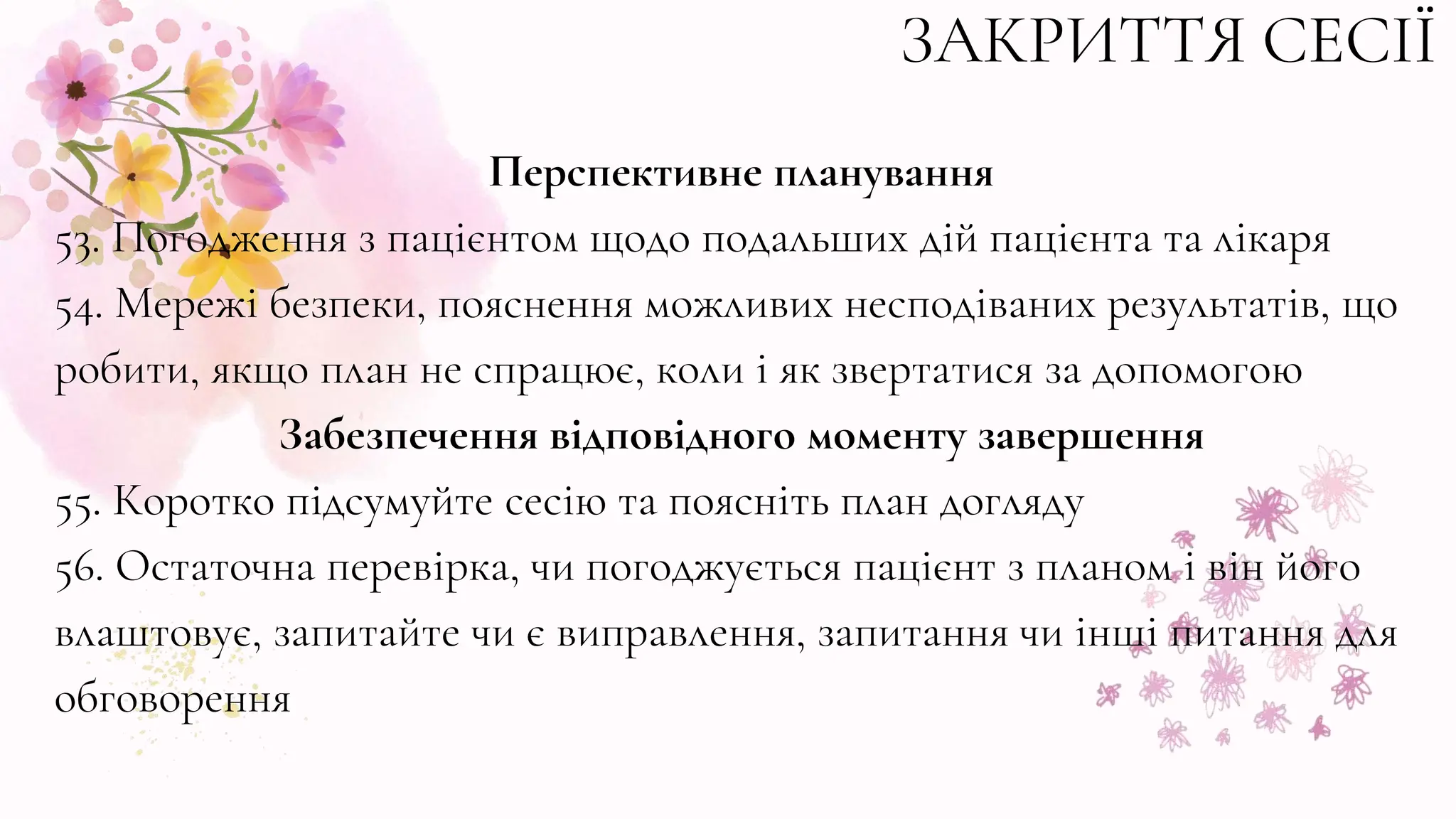 ЗАКРИТТЯ СЕСІЇ
Перспективне планування
53. Погодження з пацієнтом щодо подальших дій пацієнта та лікаря
54. Мережі безпеки, пояснення можливих несподіваних результатів, що
робити, якщо план не спрацює, коли і як звертатися за допомогою
Забезпечення відповідного моменту завершення
55. Коротко підсумуйте сесію та поясніть план догляду
56. Остаточна перевірка, чи погоджується пацієнт з планом і він його
влаштовує, запитайте чи є виправлення, запитання чи інші питання для
обговорення
 
