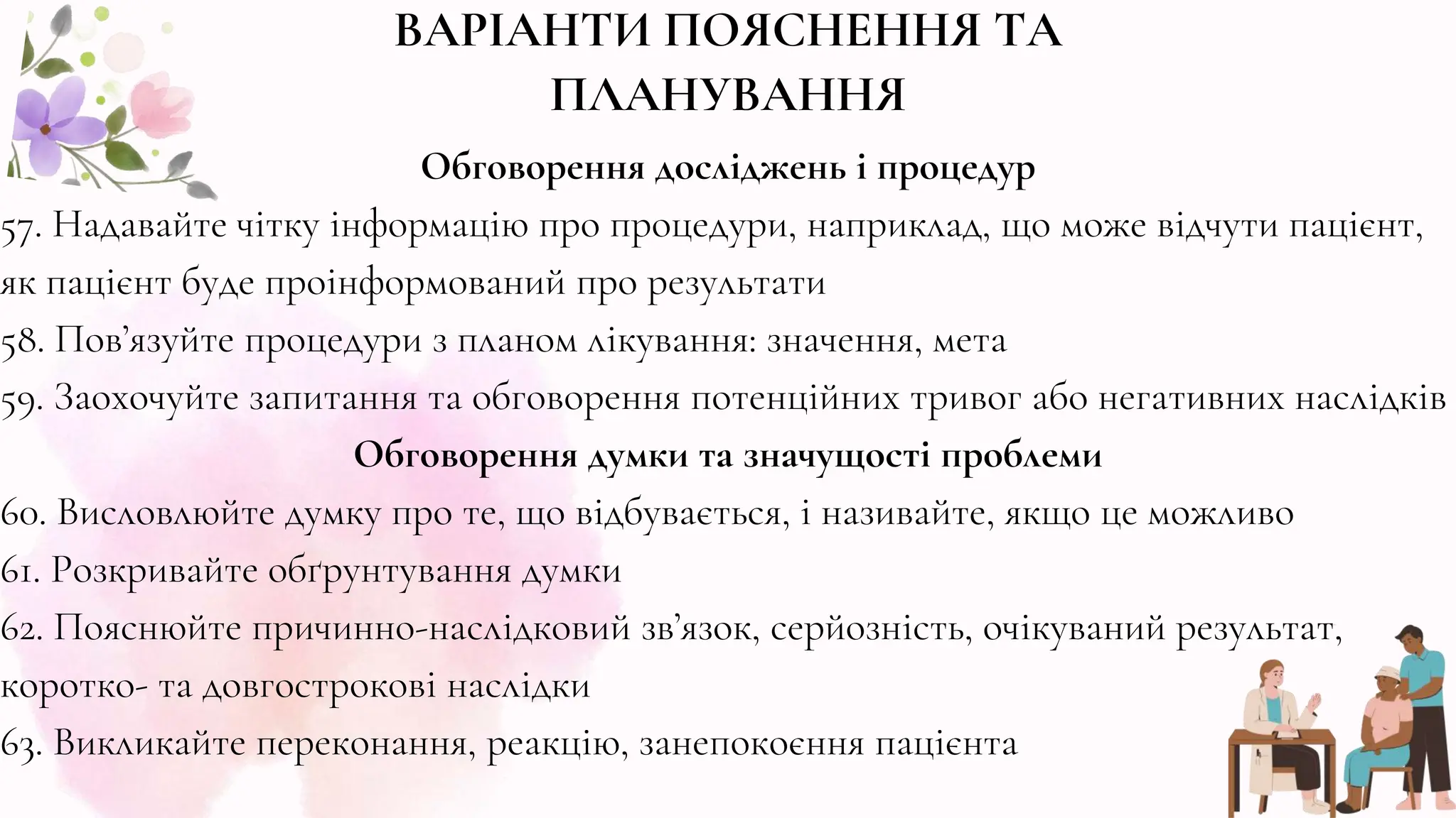 Обговорення досліджень і процедур
57. Надавайте чітку інформацію про процедури, наприклад, що може відчути пацієнт,
як пацієнт буде проінформований про результати
58. Пов’язуйте процедури з планом лікування: значення, мета
59. Заохочуйте запитання та обговорення потенційних тривог або негативних наслідків
Обговорення думки та значущості проблеми
60. Висловлюйте думку про те, що відбувається, і називайте, якщо це можливо
61. Розкривайте обґрунтування думки
62. Пояснюйте причинно-наслідковий зв’язок, серйозність, очікуваний результат,
коротко- та довгострокові наслідки
63. Викликайте переконання, реакцію, занепокоєння пацієнта
ВАРІАНТИ ПОЯСНЕННЯ ТА
ПЛАНУВАННЯ
 