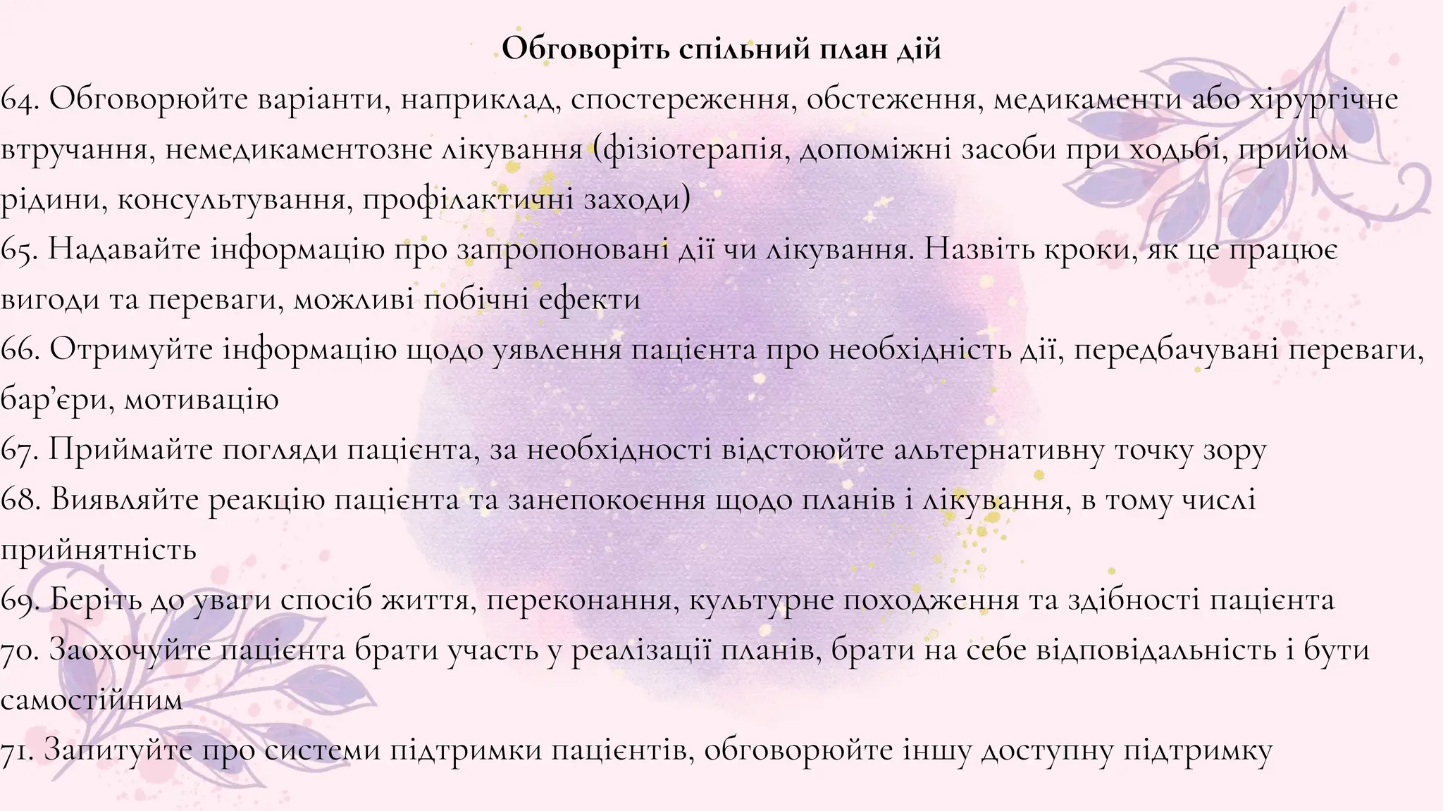 Обговоріть спільний план дій
64. Обговорюйте варіанти, наприклад, спостереження, обстеження, медикаменти або хірургічне
втручання, немедикаментозне лікування (фізіотерапія, допоміжні засоби при ходьбі, прийом
рідини, консультування, профілактичні заходи)
65. Надавайте інформацію про запропоновані дії чи лікування. Назвіть кроки, як це працює
вигоди та переваги, можливі побічні ефекти
66. Отримуйте інформацію щодо уявлення пацієнта про необхідність дії, передбачувані переваги,
бар’єри, мотивацію
67. Приймайте погляди пацієнта, за необхідності відстоюйте альтернативну точку зору
68. Виявляйте реакцію пацієнта та занепокоєння щодо планів і лікування, в тому числі
прийнятність
69. Беріть до уваги спосіб життя, переконання, культурне походження та здібності пацієнта
70. Заохочуйте пацієнта брати участь у реалізації планів, брати на себе відповідальність і бути
самостійним
71. Запитуйте про системи підтримки пацієнтів, обговорюйте іншу доступну підтримку
 