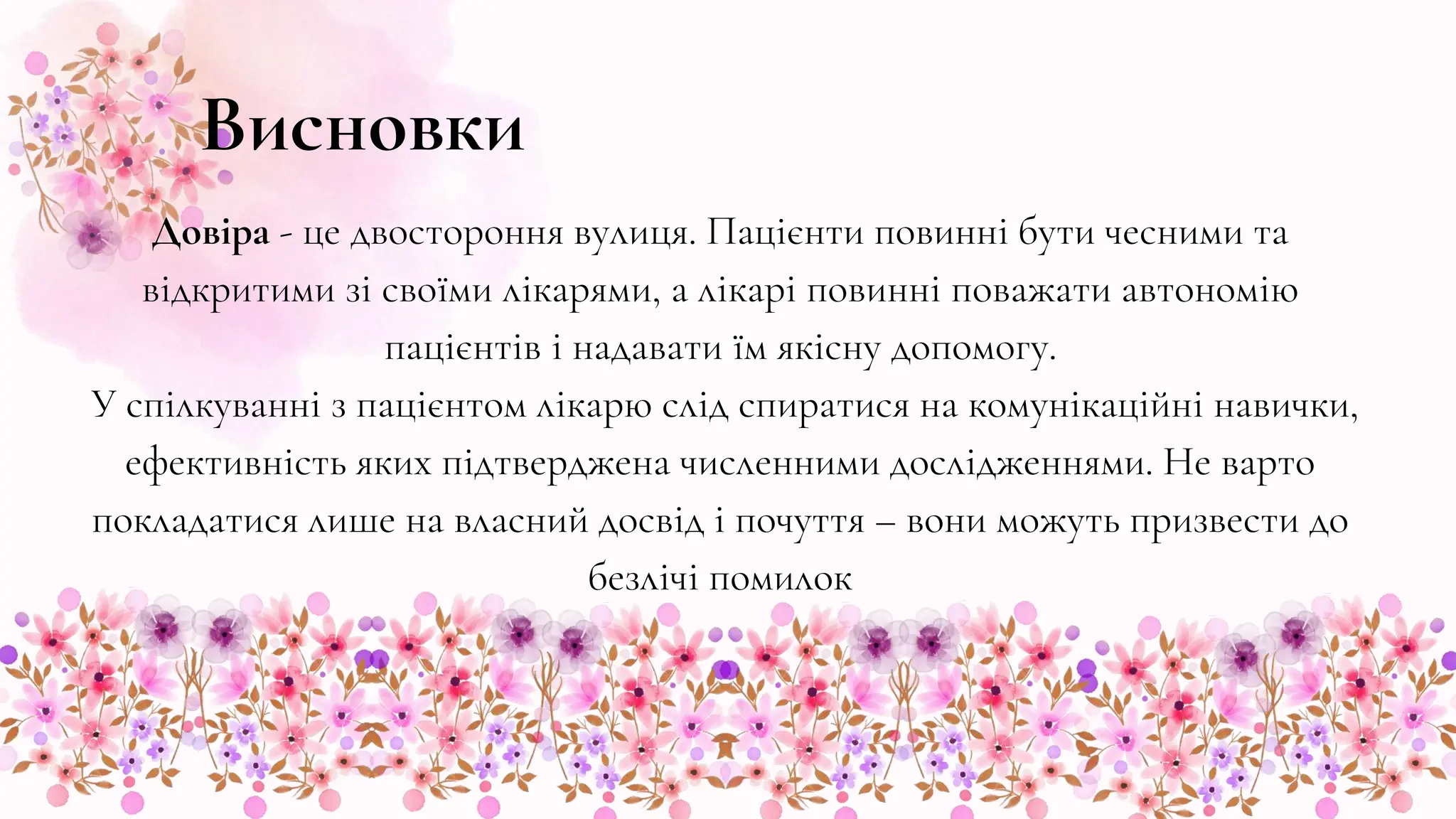 Висновки
Довіра - це двостороння вулиця. Пацієнти повинні бути чесними та
відкритими зі своїми лікарями, а лікарі повинні поважати автономію
пацієнтів і надавати їм якісну допомогу.
У спілкуванні з пацієнтом лікарю слід спиратися на комунікаційні навички,
ефективність яких підтверджена численними дослідженнями. Не варто
покладатися лише на власний досвід і почуття – вони можуть призвести до
безлічі помилок
 