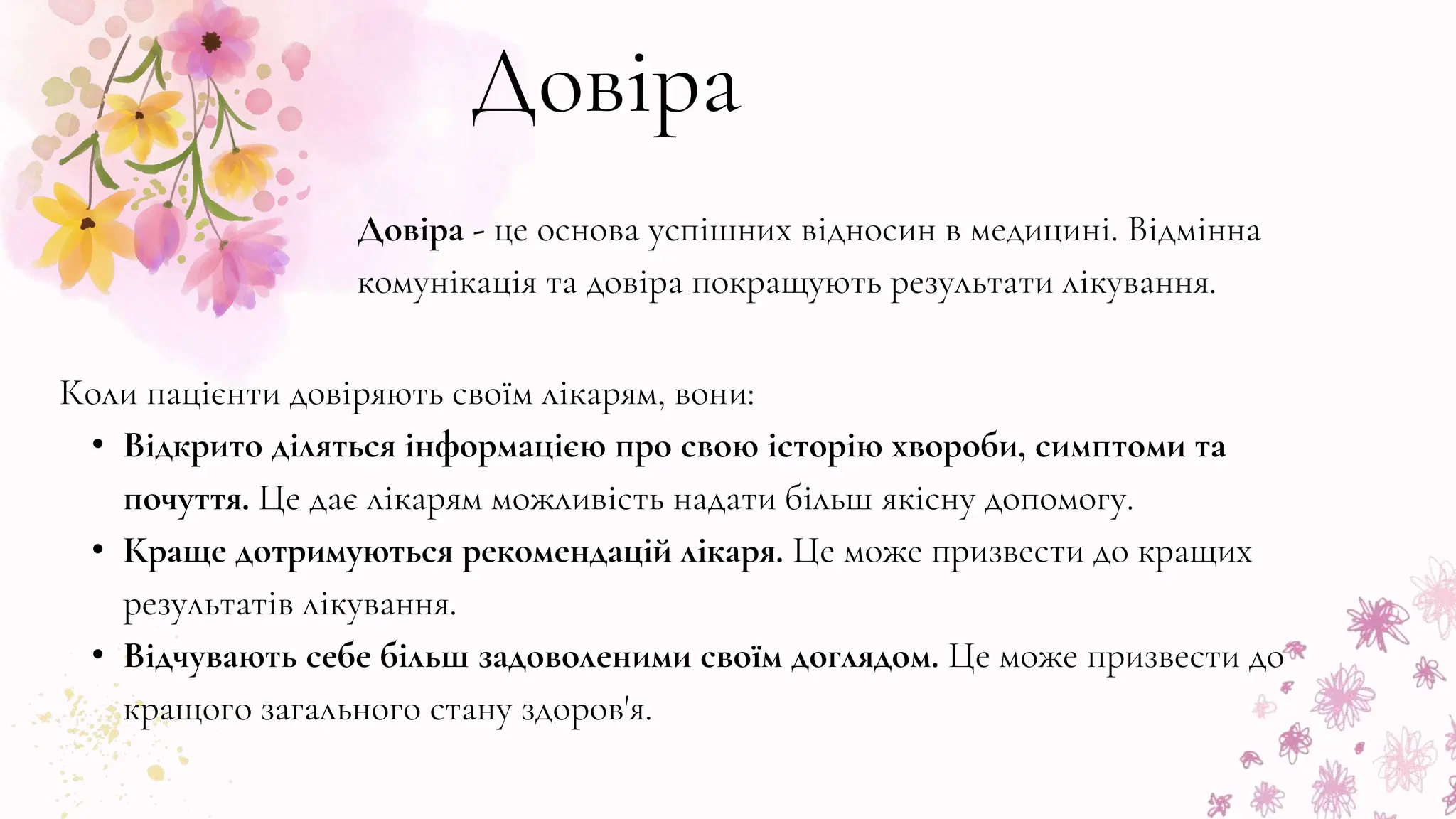Довіра
Довіра - це основа успішних відносин в медицині. Відмінна
комунікація та довіра покращують результати лікування.
Коли пацієнти довіряють своїм лікарям, вони:
• Відкрито діляться інформацією про свою історію хвороби, симптоми та
почуття. Це дає лікарям можливість надати більш якісну допомогу.
• Краще дотримуються рекомендацій лікаря. Це може призвести до кращих
результатів лікування.
• Відчувають себе більш задоволеними своїм доглядом. Це може призвести до
кращого загального стану здоров'я.
 
