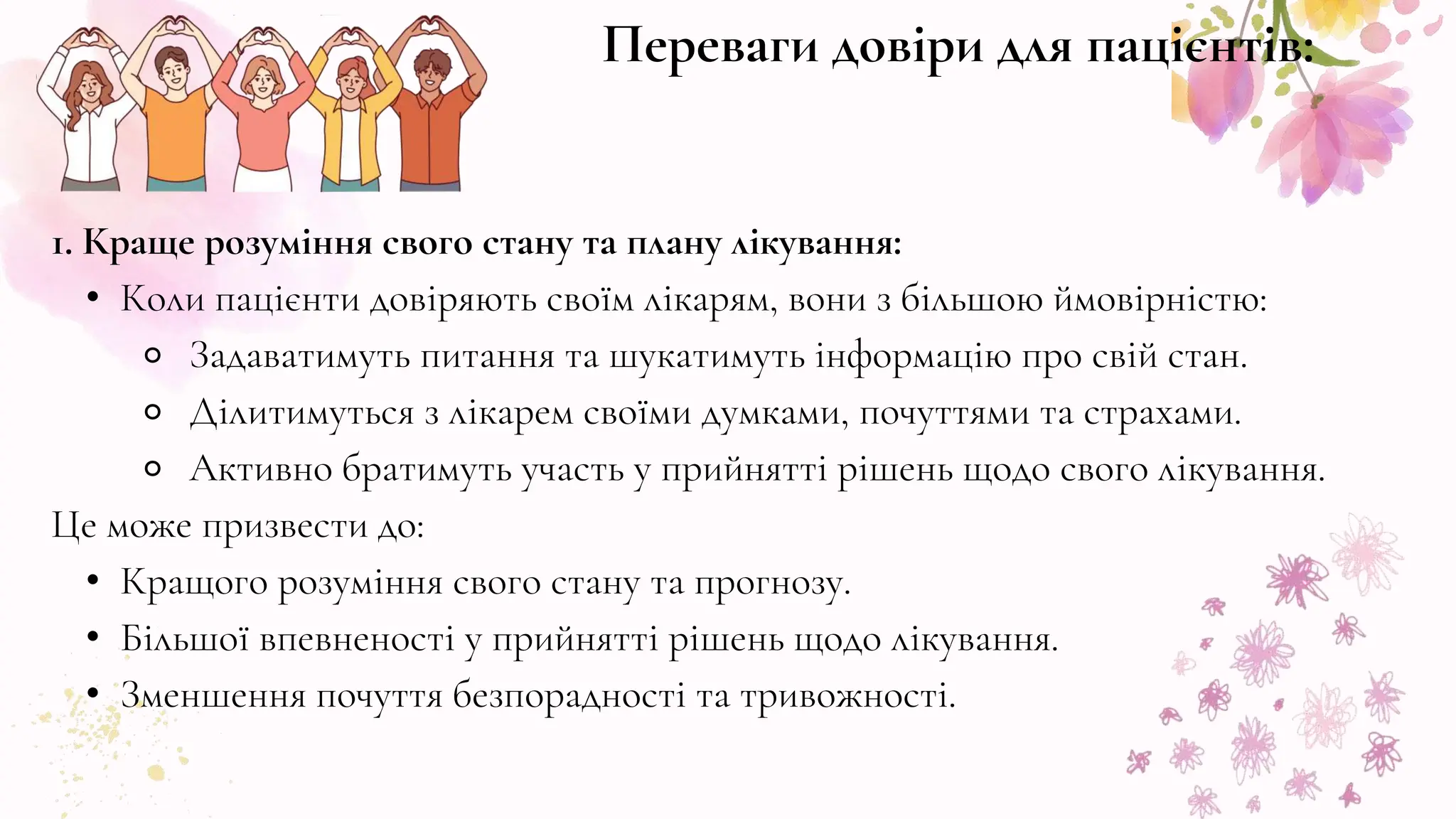 1. Краще розуміння свого стану та плану лікування:
• Коли пацієнти довіряють своїм лікарям, вони з більшою ймовірністю:
⚬ Задаватимуть питання та шукатимуть інформацію про свій стан.
⚬ Ділитимуться з лікарем своїми думками, почуттями та страхами.
⚬ Активно братимуть участь у прийнятті рішень щодо свого лікування.
Це може призвести до:
• Кращого розуміння свого стану та прогнозу.
• Більшої впевненості у прийнятті рішень щодо лікування.
• Зменшення почуття безпорадності та тривожності.
Переваги довіри для пацієнтів:
 