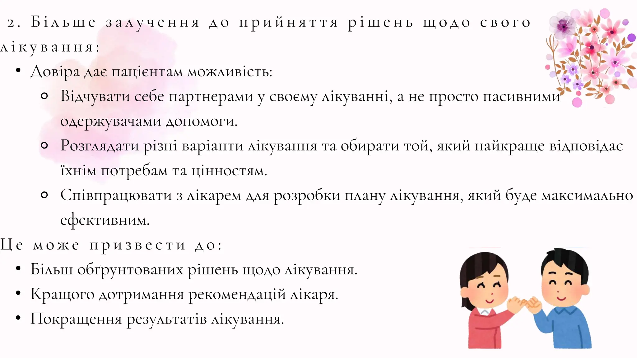 2 . Б і л ь ш е з а л у ч е н н я д о п р и й н я т т я р і ш е н ь щ о д о с в о г о
л і к у в а н н я :
• Довіра дає пацієнтам можливість:
⚬ Відчувати себе партнерами у своєму лікуванні, а не просто пасивними
одержувачами допомоги.
⚬ Розглядати різні варіанти лікування та обирати той, який найкраще відповідає
їхнім потребам та цінностям.
⚬ Співпрацювати з лікарем для розробки плану лікування, який буде максимально
ефективним.
Ц е м о ж е п р и з в е с т и д о :
• Більш обґрунтованих рішень щодо лікування.
• Кращого дотримання рекомендацій лікаря.
• Покращення результатів лікування.
 