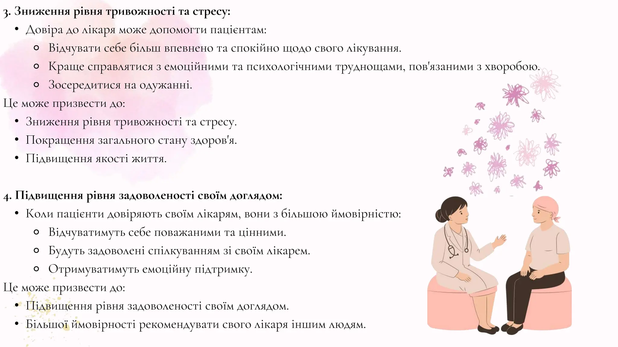 3. Зниження рівня тривожності та стресу:
• Довіра до лікаря може допомогти пацієнтам:
⚬ Відчувати себе більш впевнено та спокійно щодо свого лікування.
⚬ Краще справлятися з емоційними та психологічними труднощами, пов'язаними з хворобою.
⚬ Зосередитися на одужанні.
Це може призвести до:
• Зниження рівня тривожності та стресу.
• Покращення загального стану здоров'я.
• Підвищення якості життя.
4. Підвищення рівня задоволеності своїм доглядом:
• Коли пацієнти довіряють своїм лікарям, вони з більшою ймовірністю:
⚬ Відчуватимуть себе поважаними та цінними.
⚬ Будуть задоволені спілкуванням зі своїм лікарем.
⚬ Отримуватимуть емоційну підтримку.
Це може призвести до:
• Підвищення рівня задоволеності своїм доглядом.
• Більшої ймовірності рекомендувати свого лікаря іншим людям.
 