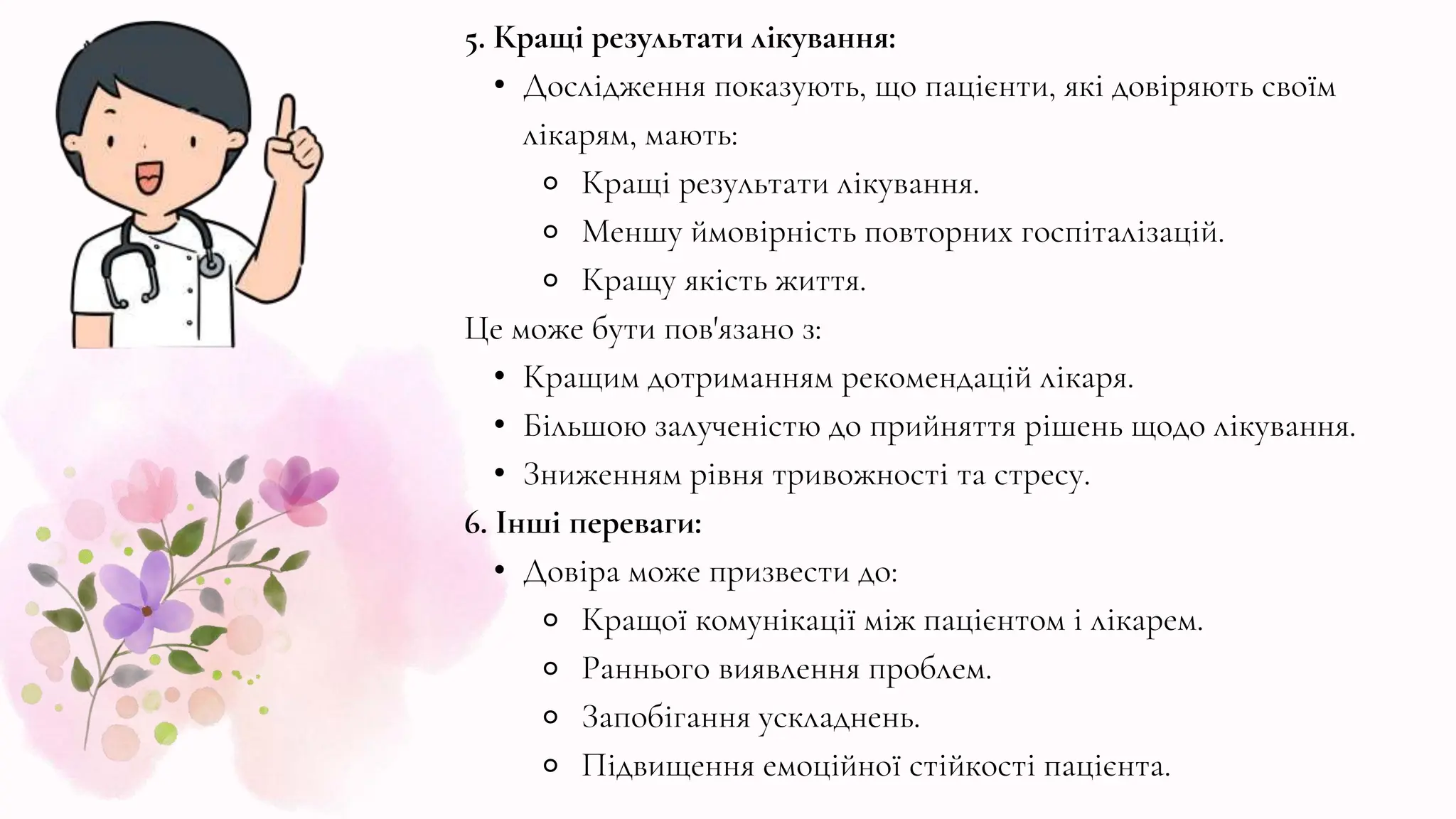 5. Кращі результати лікування:
• Дослідження показують, що пацієнти, які довіряють своїм
лікарям, мають:
⚬ Кращі результати лікування.
⚬ Меншу ймовірність повторних госпіталізацій.
⚬ Кращу якість життя.
Це може бути пов'язано з:
• Кращим дотриманням рекомендацій лікаря.
• Більшою залученістю до прийняття рішень щодо лікування.
• Зниженням рівня тривожності та стресу.
6. Інші переваги:
• Довіра може призвести до:
⚬ Кращої комунікації між пацієнтом і лікарем.
⚬ Раннього виявлення проблем.
⚬ Запобігання ускладнень.
⚬ Підвищення емоційної стійкості пацієнта.
 
