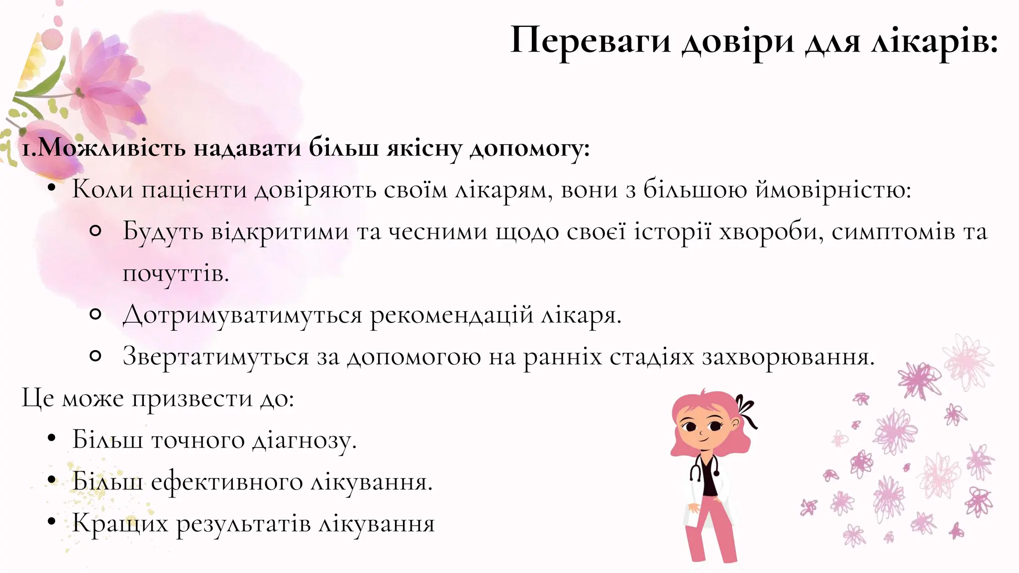 1.Можливість надавати більш якісну допомогу:
• Коли пацієнти довіряють своїм лікарям, вони з більшою ймовірністю:
⚬ Будуть відкритими та чесними щодо своєї історії хвороби, симптомів та
почуттів.
⚬ Дотримуватимуться рекомендацій лікаря.
⚬ Звертатимуться за допомогою на ранніх стадіях захворювання.
Це може призвести до:
• Більш точного діагнозу.
• Більш ефективного лікування.
• Кращих результатів лікування
Переваги довіри для лікарів:
 