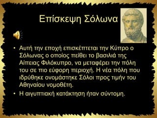 Επίσκεψη Σόλωνα
• Αυτή την εποχή επισκέπτεται την Κύπρο ο
Σόλωνας ο οποίος πείθει το βασιλιά της
Αίπειας Φιλόκυπρο, να μεταφέρει την πόλη
του σε πιο εύφορη περιοχή. Η νέα πόλη που
ιδρύθηκε ονομάστηκε Σόλοι προς τιμήν του
Αθηναίου νομοθέτη.
• Η αιγυπτιακή κατάκτηση ήταν σύντομη.
 