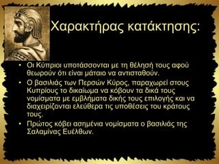 Χαρακτήρας κατάκτησης:
• Οι Κύπριοι υποτάσσονται με τη θέλησή τους αφού
θεωρούν ότι είναι μάταιο να αντισταθούν.
• Ο βασιλιάς των Περσών Κύρος, παραχωρεί στους
Κυπρίους το δικαίωμα να κόβουν τα δικά τους
νομίσματα με εμβλήματα δικής τους επιλογής και να
διαχειρίζονται ελεύθερα τις υποθέσεις του κράτους
τους.
• Πρώτος κόβει ασημένια νομίσματα ο βασιλιάς της
Σαλαμίνας Ευέλθων.
 