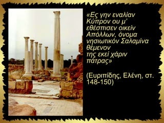 «Eς γην εναλίαν
Kύπρον ου μ’
εθέσπισεν οικείν
Aπόλλων, όνομα
νησιωτικόν Σαλαμίνα
θέμενον
της εκεί χάριν
πάτρας»
(Eυριπίδης, Eλένη, στ.
148-150)
 