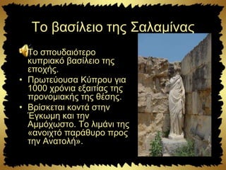 Το βασίλειο της Σαλαμίνας
• Το σπουδαιότερο
κυπριακό βασίλειο της
εποχής.
• Πρωτεύουσα Κύπρου για
1000 χρόνια εξαιτίας της
προνομιακής της θέσης.
• Βρίσκεται κοντά στην
Έγκωμη και την
Αμμόχωστο. Το λιμάνι της
«ανοιχτό παράθυρο προς
την Ανατολή».
 