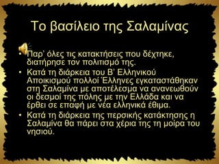 Το βασίλειο της Σαλαμίνας
• Παρ’ όλες τις κατακτήσεις που δέχτηκε,
διατήρησε τον πολιτισμό της.
• Κατά τη διάρκεια του Β’ Ελληνικού
Αποικισμού πολλοί Έλληνες εγκαταστάθηκαν
στη Σαλαμίνα με αποτέλεσμα να ανανεωθούν
οι δεσμοί της πόλης με την Ελλάδα και να
έρθει σε επαφή με νέα ελληνικά έθιμα.
• Κατά τη διάρκεια της περσικής κατάκτησης η
Σαλαμίνα θα πάρει στα χέρια της τη μοίρα του
νησιού.
 